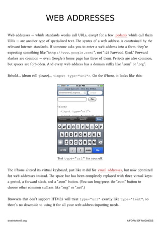 WEB ADDRESSESWEB ADDRESSES
Web addresses — whi standards wonks call URLs, except for a few pedants whi call them
URIs — are another type of specialized text. e syntax of a web address is constrained by the
relevant Internet standards. If someone asks you to enter a web address into a form, they’re
expecting something like “http://www.google.com/”, not “125 Farwood Road.” Forward
slashes are common — even Google’s home page has three of them. Periods are also common,
but spaces are forbidden. And every web address has a domain suﬃx like “.com” or “.org”.
Behold… (drum roll please)… <input type="url">. On the iPhone, it looks like this:
Test type="url" for yourself.
e iPhone altered its virtual keyboard, just like it did for email addresses, but now optimized
for web addresses instead. e space bar has been completely replaced with three virtual keys:
a period, a forward slash, and a “.com” buon. (You can long-press the “.com” buon to
oose other common suﬃxes like “.org” or “.net”.)
Browsers that don’t support HTML5 will treat type="url" exactly like type="text", so
there’s no downside to using it for all your web-address-inpuing needs.
diveintohtml5.org A FORM OF MADNESS
 