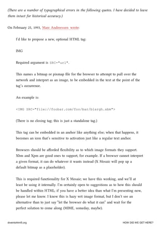 (ere are a number of typographical errors in the following quotes. I have decided to leave
them intact for historical accuracy.)
On February 25, 1993, Marc Andreessen wrote:
I’d like to propose a new, optional HTML tag:
IMG
Required argument is SRC="url".
is names a bitmap or pixmap ﬁle for the browser to aempt to pull over the
network and interpret as an image, to be embedded in the text at the point of the
tag’s occurrence.
An example is:
<IMG SRC="file://foobar.com/foo/bar/blargh.xbm">
(ere is no closing tag; this is just a standalone tag.)
is tag can be embedded in an anor like anything else; when that happens, it
becomes an icon that’s sensitive to activation just like a regular text anor.
Browsers should be aﬀorded ﬂexibility as to whi image formats they support.
Xbm and Xpm are good ones to support, for example. If a browser cannot interpret
a given format, it can do whatever it wants instead (X Mosaic will pop up a
default bitmap as a placeholder).
is is required functionality for X Mosaic; we have this working, and we’ll at
least be using it internally. I’m certainly open to suggestions as to how this should
be handled within HTML; if you have a beer idea than what I’m presenting now,
please let me know. I know this is hazy wrt image format, but I don’t see an
alternative than to just say “let the browser do what it can” and wait for the
perfect solution to come along (MIME, someday, maybe).
diveintohtml5.org HOW DID WE GET HERE?
 