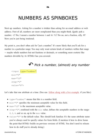 ❧❧
NUMBERS AS SPINBOXESNUMBERS AS SPINBOXES
Next up: numbers. Asking for a number is triier than asking for an email address or web
address. First of all, numbers are more complicated than you might think. i: pi a
number. -1? No, I meant a number between 1 and 10. 7½? No no, not a fraction, silly. π?
Now you’re just being irrational.
My point is, you don’t oen ask for “just a number.” It’s more likely that you’ll ask for a
number in a particular range. You may only want certain kinds of numbers within that range
— maybe whole numbers but not fractions or decimals, or something more esoteric like
numbers divisible by 10. HTML5 has you covered.
↶↶ Pick a number, (almost) any numberPick a number, (almost) any number
<input type="number"
min="0"
max="10"
step="2"
value="6">
Let’s take that one aribute at a time. (You can follow along with a live example if you like.)
type="number" means that this is a number ﬁeld.
min="0" speciﬁes the minimum acceptable value for this ﬁeld.
max="10" is the maximum acceptable value.
step="2", combined with the min value, deﬁnes the acceptable numbers in the range:
0, 2, 4, and so on, up to the max value.
value="6" is the default value. is should look familiar. It’s the same aribute name
you’ve always used to specify values for form ﬁelds. (I mention it here to drive home
the point that HTML5 builds on previous versions of HTML. You don’t need to relearn
how to do stuﬀ you’re already doing.)
diveintohtml5.org A FORM OF MADNESS
 