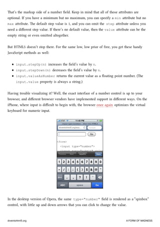 at’s the markup side of a number ﬁeld. Keep in mind that all of those aributes are
optional. If you have a minimum but no maximum, you can specify a min aribute but no
max aribute. e default step value is 1, and you can omit the step aribute unless you
need a diﬀerent step value. If there’s no default value, then the value aribute can be the
empty string or even omied altogether.
But HTML5 doesn’t stop there. For the same low, low price of free, you get these handy
JavaScript methods as well:
input.stepUp(n) increases the ﬁeld’s value by n.
input.stepDown(n) decreases the ﬁeld’s value by n.
input.valueAsNumber returns the current value as a ﬂoating point number. (e
input.value property is always a string.)
Having trouble visualizing it? Well, the exact interface of a number control is up to your
browser, and diﬀerent browser vendors have implemented support in diﬀerent ways. On the
iPhone, where input is diﬃcult to begin with, the browser once again optimizes the virtual
keyboard for numeric input.
In the desktop version of Opera, the same type="number" ﬁeld is rendered as a “spinbox”
control, with lile up and down arrows that you can cli to ange the value.
diveintohtml5.org A FORM OF MADNESS
 