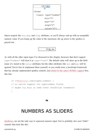 Opera respects the min, max, and step aributes, so you’ll always end up with an acceptable
numeric value. If you bump up the value to the maximum, the up arrow in the spinbox is
greyed out.
As with all the other input types I’ve discussed in this apter, browsers that don’t support
type="number" will treat it as type="text". e default value will show up in the ﬁeld
(since it’s stored in the value aribute), but the other aributes like min and max will be
ignored. You’re free to implement them yourself, or you could reuse a JavaScript framework
that has already implemented spinbox controls. Just e for the native HTML5 support ﬁrst,
like this:
if (!Modernizr.inputtypes.number) {
// no native support for type=number fields
// maybe try Dojo or some other JavaScript framework
}
❧❧
NUMBERS AS SLIDERSNUMBERS AS SLIDERS
Spinboxes are not the only way to represent numeric input. You’ve probably also seen “slider”
controls that look like this:
diveintohtml5.org A FORM OF MADNESS
 