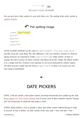 Test type="range" for yourself.
You can now have slider controls in your web forms, too. e markup looks eerily similar to
spinbox controls:
↶↶ The spitting imageThe spitting image
<input type="range"
min="0"
max="10"
step="2"
value="6">
All the available aributes are the same as type="number" — min, max, step, value —
and they mean the same thing. e only diﬀerence is the user interface. Instead of a ﬁeld for
typing, browsers are expected to render type="range" as a slider control. At time of
writing, the latest versions of Safari, Chrome, and Opera all do this. (Sadly, the iPhone renders
it as a simple text box. It doesn’t even optimize its on-screen keyboard for numeric input.)
All other browsers simply treat the ﬁeld as type="text", so there’s no reason you can’t
start using it immediately.
❧❧
DATE PICKERSDATE PICKERS
HTML 4 did not include a date pier control. JavaScript frameworks have pied up the sla
(Dojo, jery UI, YUI, Closure Library), but of course ea of these solutions requires “buying
into” the framework on whi the date pier is built.
HTML5 ﬁnally deﬁnes a way to include a native date pier control without having to script
it yourself. In fact, it deﬁnes six: date, month, week, time, date + time, and date + time -
diveintohtml5.org A FORM OF MADNESS
 