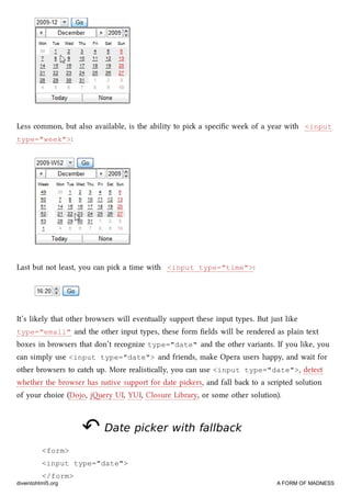 Less common, but also available, is the ability to pi a speciﬁc week of a year with <input
type="week">:
Last but not least, you can pi a time with <input type="time">:
It’s likely that other browsers will eventually support these input types. But just like
type="email" and the other input types, these form ﬁelds will be rendered as plain text
boxes in browsers that don’t recognize type="date" and the other variants. If you like, you
can simply use <input type="date"> and friends, make Opera users happy, and wait for
other browsers to cat up. More realistically, you can use <input type="date">, detect
whether the browser has native support for date piers, and fall ba to a scripted solution
of your oice (Dojo, jery UI, YUI, Closure Library, or some other solution).
↶↶ Date picker with fallbackDate picker with fallback
<form>
<input type="date">
</form>
diveintohtml5.org A FORM OF MADNESS
 