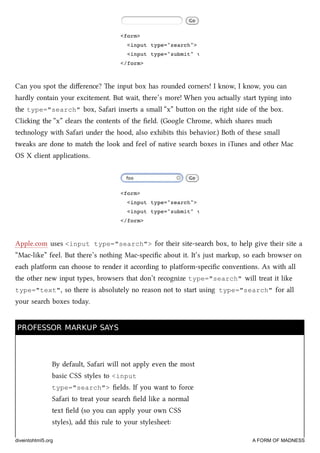 Can you spot the diﬀerence? e input box has rounded corners! I know, I know, you can
hardly contain your excitement. But wait, there’s more! When you actually start typing into
the type="search" box, Safari inserts a small “x” buon on the right side of the box.
Cliing the “x” clears the contents of the ﬁeld. (Google Chrome, whi shares mu
tenology with Safari under the hood, also exhibits this behavior.) Both of these small
tweaks are done to mat the look and feel of native sear boxes in iTunes and other Mac
OS X client applications.
Apple.com uses <input type="search"> for their site-sear box, to help give their site a
“Mac-like” feel. But there’s nothing Mac-speciﬁc about it. It’s just markup, so ea browser on
ea platform can oose to render it according to platform-speciﬁc conventions. As with all
the other new input types, browsers that don’t recognize type="search" will treat it like
type="text", so there is absolutely no reason not to start using type="search" for all
your sear boxes today.
PROFESSOR MARKUP SAYSPROFESSOR MARKUP SAYS
By default, Safari will not apply even the most
basic CSS styles to <input
type="search"> ﬁelds. If you want to force
Safari to treat your sear ﬁeld like a normal
text ﬁeld (so you can apply your own CSS
styles), add this rule to your stylesheet:
diveintohtml5.org A FORM OF MADNESS
 