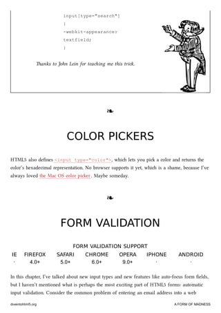input[type="search"]
{
-webkit-appearance:
textfield;
}
anks to John Lein for teaing me this tri.
❧❧
COLOR PICKERSCOLOR PICKERS
HTML5 also deﬁnes <input type="color">, whi lets you pi a color and returns the
color’s hexadecimal representation. No browser supports it yet, whi is a shame, because I’ve
always loved the Mac OS color pier. Maybe someday.
❧❧
FORM VALIDATIONFORM VALIDATION
FORM VALIDATION SUPPORTFORM VALIDATION SUPPORT
IEIE FIREFOXFIREFOX SAFARISAFARI CHROMECHROME OPERAOPERA IPHONEIPHONE ANDROIDANDROID
· 4.0+ 5.0+ 6.0+ 9.0+ · ·
In this apter, I’ve talked about new input types and new features like auto-focus form ﬁelds,
but I haven’t mentioned what is perhaps the most exciting part of HTML5 forms: automatic
input validation. Consider the common problem of entering an email address into a web
diveintohtml5.org A FORM OF MADNESS
 