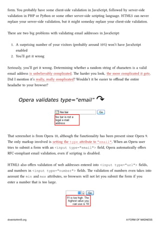 form. You probably have some client-side validation in JavaScript, followed by server-side
validation in PHP or Python or some other server-side scripting language. HTML5 can never
replace your server-side validation, but it might someday replace your client-side validation.
ere are two big problems with validating email addresses in JavaScript:
1. A surprising number of your visitors (probably around 10%) won’t have JavaScript
enabled
2. You’ll get it wrong
Seriously, you’ll get it wrong. Determining whether a random string of aracters is a valid
email address is unbelievably complicated. e harder you look, the more complicated it gets.
Did I mention it’s really, really complicated? Wouldn’t it be easier to oﬄoad the entire
headae to your browser?
Opera validates type=“email”Opera validates type=“email” ↷↷
at screenshot is from Opera 10, although the functionality has been present since Opera 9.
e only markup involved is seing the type aribute to "email". When an Opera user
tries to submit a form with an <input type="email"> ﬁeld, Opera automatically oﬀers
RFC-compliant email validation, even if scripting is disabled.
HTML5 also oﬀers validation of web addresses entered into <input type="url"> ﬁelds,
and numbers in <input type="number"> ﬁelds. e validation of numbers even takes into
account the min and max aributes, so browsers will not let you submit the form if you
enter a number that is too large.
diveintohtml5.org A FORM OF MADNESS
 
