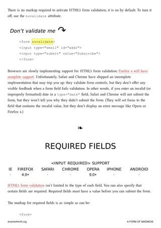 ere is no markup required to activate HTML5 form validation; it is on by default. To turn it
oﬀ, use the novalidate aribute.
Don’t validate meDon’t validate me ↷↷
<form novalidate>
<input type="email" id="addr">
<input type="submit" value="Subscribe">
</form>
Browsers are slowly implementing support for HTML5 form validation. Firefox 4 will have
complete support. Unfortunately, Safari and Chrome have shipped an incomplete
implementation that may trip you up: they validate form controls, but they don’t oﬀer any
visible feedba when a form ﬁeld fails validation. In other words, if you enter an invalid (or
improperly formaed) date in a type="date" ﬁeld, Safari and Chrome will not submit the
form, but they won’t tell you why they didn’t submit the form. (ey will set focus to the
ﬁeld that contains the invalid value, but they don’t display an error message like Opera or
Firefox 4.)
❧❧
REQUIRED FIELDSREQUIRED FIELDS
<INPUT REQUIRED> SUPPORT<INPUT REQUIRED> SUPPORT
IEIE FIREFOXFIREFOX SAFARISAFARI CHROMECHROME OPERAOPERA IPHONEIPHONE ANDROIDANDROID
· 4.0+ · · 9.0+ · ·
HTML5 form validation isn’t limited to the type of ea ﬁeld. You can also specify that
certain ﬁelds are required. Required ﬁelds must have a value before you can submit the form.
e markup for required ﬁelds is as simple as can be:
<form>
diveintohtml5.org A FORM OF MADNESS
 