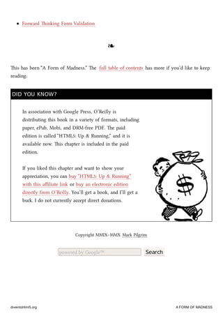 Forward inking Form Validation
❧❧
is has been “A Form of Madness.” e full table of contents has more if you’d like to keep
reading.
DID YOU KNOW?DID YOU KNOW?
In association with Google Press, O’Reilly is
distributing this book in a variety of formats, including
paper, ePub, Mobi, and DRM-free PDF. e paid
edition is called “HTML5: Up & Running,” and it is
available now. is apter is included in the paid
edition.
If you liked this apter and want to show your
appreciation, you can buy “HTML5: Up & Running”
with this aﬃliate link or buy an electronic edition
directly from O’Reilly. You’ll get a book, and I’ll get a
bu. I do not currently accept direct donations.
Copyright MMIX–MMX Mark Pilgrim
powered by Google™ Search
diveintohtml5.org A FORM OF MADNESS
 