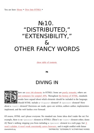 You are here: Home ‣ Dive Into HTML5 ‣
№№1010..
“DISTRIBUTED,”“DISTRIBUTED,”
“EXTENSIBILITY,”“EXTENSIBILITY,”
&&
OTHER FANCY WORDSOTHER FANCY WORDS
show table of contents
❧❧
DIVING INDIVING IN
here are over 100 elements in HTML5. Some are purely semantic, others are
just containers for scripted APIs. roughout the history of HTML, standards
wonks have argued about whi elements should be included in the language.
Should HTML include a <figure> element? A <person> element? How
about a <rant> element? Decisions are made, specs are wrien, authors author, implementors
implement, and the web lures ever forward.
Of course, HTML can’t please everyone. No standard can. Some ideas don’t make the cut. For
example, there is no <person> element in HTML5. (ere’s no <rant> element either, damn
it!) ere’s nothing stopping you from including a <person> element in a web page, but it
won’t validate, it won’t work consistently across browsers, and it might conﬂict with future
diveintohtml5.org “DISTRIBUTED,” “EXTENSIBILITY,” & OTHER FANCY WORDS
 