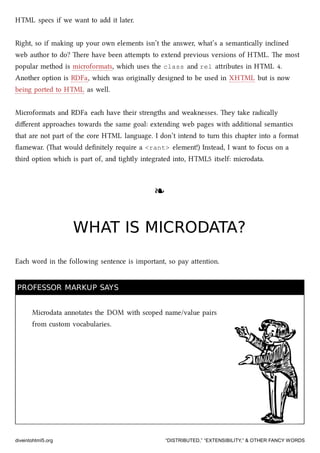 HTML specs if we want to add it later.
Right, so if making up your own elements isn’t the answer, what’s a semantically inclined
web author to do? ere have been aempts to extend previous versions of HTML. e most
popular method is microformats, whi uses the class and rel aributes in HTML 4.
Another option is RDFa, whi was originally designed to be used in XHTML but is now
being ported to HTML as well.
Microformats and RDFa ea have their strengths and weaknesses. ey take radically
diﬀerent approaes towards the same goal: extending web pages with additional semantics
that are not part of the core HTML language. I don’t intend to turn this apter into a format
ﬂamewar. (at would deﬁnitely require a <rant> element!) Instead, I want to focus on a
third option whi is part of, and tightly integrated into, HTML5 itself: microdata.
❧❧
WHAT IS MICRODATA?WHAT IS MICRODATA?
Ea word in the following sentence is important, so pay aention.
PROFESSOR MARKUP SAYSPROFESSOR MARKUP SAYS
Microdata annotates the DOM with scoped name/value pairs
from custom vocabularies.
diveintohtml5.org “DISTRIBUTED,” “EXTENSIBILITY,” & OTHER FANCY WORDS
 