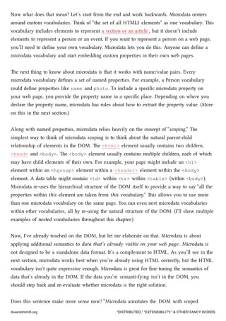 Now what does that mean? Let’s start from the end and work bawards. Microdata centers
around custom vocabularies. ink of “the set of all HTML5 elements” as one vocabulary. is
vocabulary includes elements to represent a section or an article , but it doesn’t include
elements to represent a person or an event. If you want to represent a person on a web page,
you’ll need to deﬁne your own vocabulary. Microdata lets you do this. Anyone can deﬁne a
microdata vocabulary and start embedding custom properties in their own web pages.
e next thing to know about microdata is that it works with name/value pairs. Every
microdata vocabulary deﬁnes a set of named properties. For example, a Person vocabulary
could deﬁne properties like name and photo. To include a speciﬁc microdata property on
your web page, you provide the property name in a speciﬁc place. Depending on where you
declare the property name, microdata has rules about how to extract the property value. (More
on this in the next section.)
Along with named properties, microdata relies heavily on the concept of “scoping.” e
simplest way to think of microdata scoping is to think about the natural parent-ild
relationship of elements in the DOM. e <html> element usually contains two ildren,
<head> and <body>. e <body> element usually contains multiple ildren, ea of whi
may have ild elements of their own. For example, your page might include an <h1>
element within an <hgroup> element within a <header> element within the <body>
element. A data table might contain <td> within <tr> within <table> (within <body>).
Microdata re-uses the hierarical structure of the DOM itself to provide a way to say “all the
properties within this element are taken from this vocabulary.” is allows you to use more
than one microdata vocabulary on the same page. You can even nest microdata vocabularies
within other vocabularies, all by re-using the natural structure of the DOM. (I’ll show multiple
examples of nested vocabularies throughout this apter.)
Now, I’ve already toued on the DOM, but let me elaborate on that. Microdata is about
applying additional semantics to data that’s already visible on your web page . Microdata is
not designed to be a standalone data format. It’s a complement to HTML. As you’ll see in the
next section, microdata works best when you’re already using HTML correctly, but the HTML
vocabulary isn’t quite expressive enough. Microdata is great for ﬁne-tuning the semantics of
data that’s already in the DOM. If the data you’re semanti-fying isn’t in the DOM, you
should step ba and re-evaluate whether microdata is the right solution.
Does this sentence make more sense now? “Microdata annotates the DOM with scoped
diveintohtml5.org “DISTRIBUTED,” “EXTENSIBILITY,” & OTHER FANCY WORDS
 