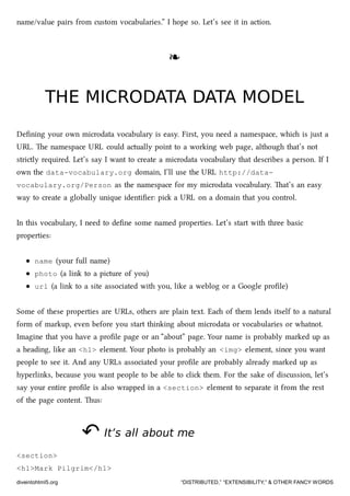 name/value pairs from custom vocabularies.” I hope so. Let’s see it in action.
❧❧
THE MICRODATA DATA MODELTHE MICRODATA DATA MODEL
Deﬁning your own microdata vocabulary is easy. First, you need a namespace, whi is just a
URL. e namespace URL could actually point to a working web page, although that’s not
strictly required. Let’s say I want to create a microdata vocabulary that describes a person. If I
own the data-vocabulary.org domain, I’ll use the URL http://data-
vocabulary.org/Person as the namespace for my microdata vocabulary. at’s an easy
way to create a globally unique identiﬁer: pi a URL on a domain that you control.
In this vocabulary, I need to deﬁne some named properties. Let’s start with three basic
properties:
name (your full name)
photo (a link to a picture of you)
url (a link to a site associated with you, like a weblog or a Google proﬁle)
Some of these properties are URLs, others are plain text. Ea of them lends itself to a natural
form of markup, even before you start thinking about microdata or vocabularies or whatnot.
Imagine that you have a proﬁle page or an “about” page. Your name is probably marked up as
a heading, like an <h1> element. Your photo is probably an <img> element, since you want
people to see it. And any URLs associated your proﬁle are probably already marked up as
hyperlinks, because you want people to be able to cli them. For the sake of discussion, let’s
say your entire proﬁle is also wrapped in a <section> element to separate it from the rest
of the page content. us:
↶↶ It’s all about meIt’s all about me
<section>
<h1>Mark Pilgrim</h1>
diveintohtml5.org “DISTRIBUTED,” “EXTENSIBILITY,” & OTHER FANCY WORDS
 