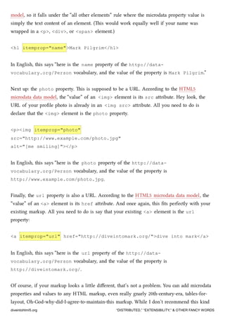 model, so it falls under the “all other elements” rule where the microdata property value is
simply the text content of an element. (is would work equally well if your name was
wrapped in a <p>, <div>, or <span> element.)
<h1 itemprop="name">Mark Pilgrim</h1>
In English, this says “here is the name property of the http://data-
vocabulary.org/Person vocabulary, and the value of the property is Mark Pilgrim.”
Next up: the photo property. is is supposed to be a URL. According to the HTML5
microdata data model, the “value” of an <img> element is its src aribute. Hey look, the
URL of your proﬁle photo is already in an <img src> aribute. All you need to do is
declare that the <img> element is the photo property.
<p><img itemprop="photo"
src="http://www.example.com/photo.jpg"
alt="[me smiling]"></p>
In English, this says “here is the photo property of the http://data-
vocabulary.org/Person vocabulary, and the value of the property is
http://www.example.com/photo.jpg.
Finally, the url property is also a URL. According to the HTML5 microdata data model, the
“value” of an <a> element is its href aribute. And once again, this ﬁts perfectly with your
existing markup. All you need to do is say that your existing <a> element is the url
property:
<a itemprop="url" href="http://diveintomark.org/">dive into mark</a>
In English, this says “here is the url property of the http://data-
vocabulary.org/Person vocabulary, and the value of the property is
http://diveintomark.org/.
Of course, if your markup looks a lile diﬀerent, that’s not a problem. You can add microdata
properties and values to any HTML markup, even really gnarly 20th-century-era, tables-for-
layout, Oh-God-why-did-I-agree-to-maintain-this markup. While I don’t recommend this kind
diveintohtml5.org “DISTRIBUTED,” “EXTENSIBILITY,” & OTHER FANCY WORDS
 