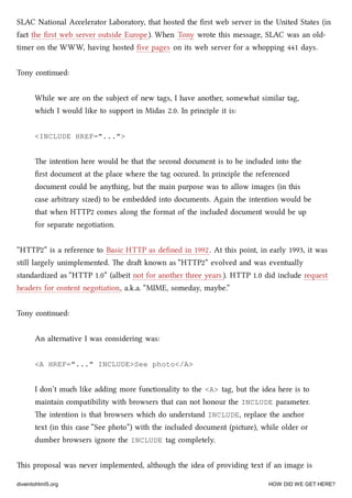 SLAC National Accelerator Laboratory, that hosted the ﬁrst web server in the United States (in
fact the ﬁrst web server outside Europe). When Tony wrote this message, SLAC was an old-
timer on the WWW, having hosted ﬁve pages on its web server for a whopping 441 days.
Tony continued:
While we are on the subject of new tags, I have another, somewhat similar tag,
whi I would like to support in Midas 2.0. In principle it is:
<INCLUDE HREF="...">
e intention here would be that the second document is to be included into the
ﬁrst document at the place where the tag occured. In principle the referenced
document could be anything, but the main purpose was to allow images (in this
case arbitrary sized) to be embedded into documents. Again the intention would be
that when HTTP2 comes along the format of the included document would be up
for separate negotiation.
“HTTP2” is a reference to Basic HTTP as deﬁned in 1992. At this point, in early 1993, it was
still largely unimplemented. e dra known as “HTTP2” evolved and was eventually
standardized as “HTTP 1.0” (albeit not for another three years ). HTTP 1.0 did include request
headers for content negotiation, a.k.a. “MIME, someday, maybe.”
Tony continued:
An alternative I was considering was:
<A HREF="..." INCLUDE>See photo</A>
I don’t mu like adding more functionality to the <A> tag, but the idea here is to
maintain compatibility with browsers that can not honour the INCLUDE parameter.
e intention is that browsers whi do understand INCLUDE, replace the anor
text (in this case “See photo”) with the included document (picture), while older or
dumber browsers ignore the INCLUDE tag completely.
is proposal was never implemented, although the idea of providing text if an image is
diveintohtml5.org HOW DID WE GET HERE?
 