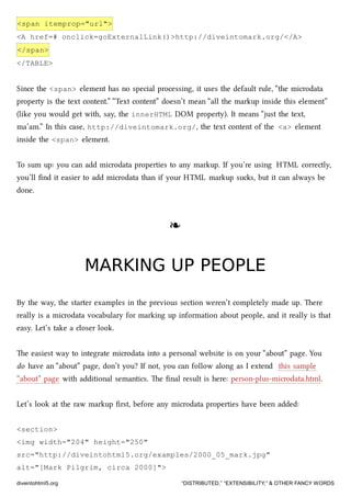 <span itemprop="url">
<A href=# onclick=goExternalLink()>http://diveintomark.org/</A>
</span>
</TABLE>
Since the <span> element has no special processing, it uses the default rule, “the microdata
property is the text content.” “Text content” doesn’t mean “all the markup inside this element”
(like you would get with, say, the innerHTML DOM property). It means “just the text,
ma’am.” In this case, http://diveintomark.org/, the text content of the <a> element
inside the <span> element.
To sum up: you can add microdata properties to any markup. If you’re using HTML correctly,
you’ll ﬁnd it easier to add microdata than if your HTML markup sus, but it can always be
done.
❧❧
MARKING UP PEOPLEMARKING UP PEOPLE
By the way, the starter examples in the previous section weren’t completely made up. ere
really is a microdata vocabulary for marking up information about people, and it really is that
easy. Let’s take a closer look.
e easiest way to integrate microdata into a personal website is on your “about” page. You
do have an “about” page, don’t you? If not, you can follow along as I extend this sample
“about” page with additional semantics. e ﬁnal result is here: person-plus-microdata.html.
Let’s look at the raw markup ﬁrst, before any microdata properties have been added:
<section>
<img width="204" height="250"
src="http://diveintohtml5.org/examples/2000_05_mark.jpg"
alt="[Mark Pilgrim, circa 2000]">
diveintohtml5.org “DISTRIBUTED,” “EXTENSIBILITY,” & OTHER FANCY WORDS
 