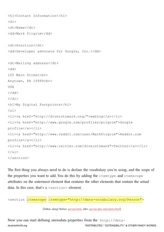 <h1>Contact Information</h1>
<dl>
<dt>Name</dt>
<dd>Mark Pilgrim</dd>
<dt>Position</dt>
<dd>Developer advocate for Google, Inc.</dd>
<dt>Mailing address</dt>
<dd>
100 Main Street<br>
Anytown, PA 19999<br>
USA
</dd>
</dl>
<h1>My Digital Footprints</h1>
<ul>
<li><a href="http://diveintomark.org/">weblog</a></li>
<li><a href="http://www.google.com/profiles/pilgrim">Google
profile</a></li>
<li><a href="http://www.reddit.com/user/MarkPilgrim">Reddit.com
profile</a></li>
<li><a href="http://www.twitter.com/diveintomark">Twitter</a></li>
</ul>
</section>
e ﬁrst thing you always need to do is declare the vocabulary you’re using, and the scope of
the properties you want to add. You do this by adding the itemtype and itemscope
aributes on the outermost element that contains the other elements that contain the actual
data. In this case, that’s a <section> element.
<section itemscope itemtype="http://data-vocabulary.org/Person">
[Follow along! Before: person.html, aer: person-plus-microdata.html]
Now you can start deﬁning microdata properties from the http://data-
diveintohtml5.org “DISTRIBUTED,” “EXTENSIBILITY,” & OTHER FANCY WORDS
 