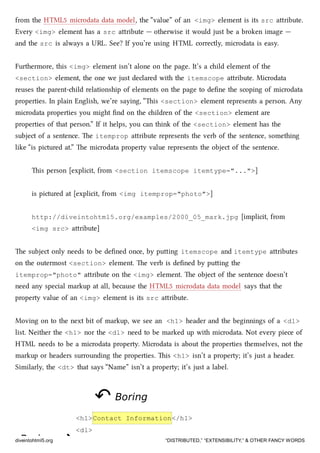 BoringBoring ⇝⇝
from the HTML5 microdata data model, the “value” of an <img> element is its src aribute.
Every <img> element has a src aribute — otherwise it would just be a broken image —
and the src is always a URL. See? If you’re using HTML correctly, microdata is easy.
Furthermore, this <img> element isn’t alone on the page. It’s a ild element of the
<section> element, the one we just declared with the itemscope aribute. Microdata
reuses the parent-ild relationship of elements on the page to deﬁne the scoping of microdata
properties. In plain English, we’re saying, “is <section> element represents a person. Any
microdata properties you might ﬁnd on the ildren of the <section> element are
properties of that person.” If it helps, you can think of the <section> element has the
subject of a sentence. e itemprop aribute represents the verb of the sentence, something
like “is pictured at.” e microdata property value represents the object of the sentence.
is person [explicit, from <section itemscope itemtype="...">]
is pictured at [explicit, from <img itemprop="photo">]
http://diveintohtml5.org/examples/2000_05_mark.jpg [implicit, from
<img src> aribute]
e subject only needs to be deﬁned once, by puing itemscope and itemtype aributes
on the outermost <section> element. e verb is deﬁned by puing the
itemprop="photo" aribute on the <img> element. e object of the sentence doesn’t
need any special markup at all, because the HTML5 microdata data model says that the
property value of an <img> element is its src aribute.
Moving on to the next bit of markup, we see an <h1> header and the beginnings of a <dl>
list. Neither the <h1> nor the <dl> need to be marked up with microdata. Not every piece of
HTML needs to be a microdata property. Microdata is about the properties themselves, not the
markup or headers surrounding the properties. is <h1> isn’t a property; it’s just a header.
Similarly, the <dt> that says “Name” isn’t a property; it’s just a label.
↶↶ BoringBoring
<h1>Contact Information</h1>
<dl>
diveintohtml5.org “DISTRIBUTED,” “EXTENSIBILITY,” & OTHER FANCY WORDS
 