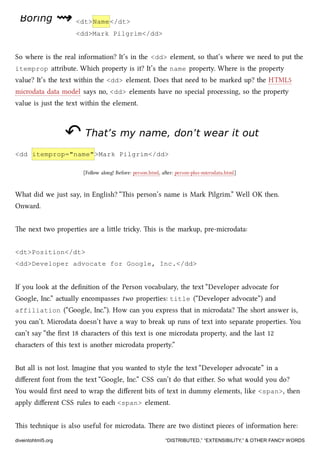 BoringBoring ⇝⇝ <dt>Name</dt>
<dd>Mark Pilgrim</dd>
So where is the real information? It’s in the <dd> element, so that’s where we need to put the
itemprop aribute. Whi property is it? It’s the name property. Where is the property
value? It’s the text within the <dd> element. Does that need to be marked up? the HTML5
microdata data model says no, <dd> elements have no special processing, so the property
value is just the text within the element.
↶↶ That’s my name, don’t wear it outThat’s my name, don’t wear it out
<dd itemprop="name">Mark Pilgrim</dd>
[Follow along! Before: person.html, aer: person-plus-microdata.html]
What did we just say, in English? “is person’s name is Mark Pilgrim.” Well OK then.
Onward.
e next two properties are a lile triy. is is the markup, pre-microdata:
<dt>Position</dt>
<dd>Developer advocate for Google, Inc.</dd>
If you look at the deﬁnition of the Person vocabulary, the text “Developer advocate for
Google, Inc.” actually encompasses two properties: title (“Developer advocate”) and
affiliation (“Google, Inc.”). How can you express that in microdata? e short answer is,
you can’t. Microdata doesn’t have a way to break up runs of text into separate properties. You
can’t say “the ﬁrst 18 aracters of this text is one microdata property, and the last 12
aracters of this text is another microdata property.”
But all is not lost. Imagine that you wanted to style the text “Developer advocate” in a
diﬀerent font from the text “Google, Inc.” CSS can’t do that either. So what would you do?
You would ﬁrst need to wrap the diﬀerent bits of text in dummy elements, like <span>, then
apply diﬀerent CSS rules to ea <span> element.
is tenique is also useful for microdata. ere are two distinct pieces of information here:
diveintohtml5.org “DISTRIBUTED,” “EXTENSIBILITY,” & OTHER FANCY WORDS
 