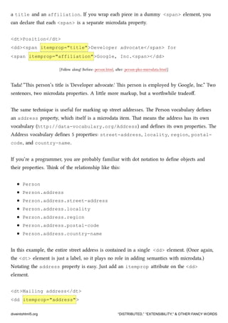a title and an affiliation. If you wrap ea piece in a dummy <span> element, you
can declare that ea <span> is a separate microdata property.
<dt>Position</dt>
<dd><span itemprop="title">Developer advocate</span> for
<span itemprop="affiliation">Google, Inc.<span></dd>
[Follow along! Before: person.html, aer: person-plus-microdata.html]
Tada! “is person’s title is 'Developer advocate.' is person is employed by Google, Inc.” Two
sentences, two microdata properties. A lile more markup, but a worthwhile tradeoﬀ.
e same tenique is useful for marking up street addresses. e Person vocabulary deﬁnes
an address property, whi itself is a microdata item. at means the address has its own
vocabulary (http://data-vocabulary.org/Address) and deﬁnes its own properties. e
Address vocabulary deﬁnes 5 properties: street-address, locality, region, postal-
code, and country-name.
If you’re a programmer, you are probably familiar with dot notation to deﬁne objects and
their properties. ink of the relationship like this:
Person
Person.address
Person.address.street-address
Person.address.locality
Person.address.region
Person.address.postal-code
Person.address.country-name
In this example, the entire street address is contained in a single <dd> element. (Once again,
the <dt> element is just a label, so it plays no role in adding semantics with microdata.)
Notating the address property is easy. Just add an itemprop aribute on the <dd>
element.
<dt>Mailing address</dt>
<dd itemprop="address">
diveintohtml5.org “DISTRIBUTED,” “EXTENSIBILITY,” & OTHER FANCY WORDS
 
