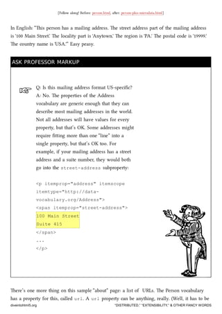 ☞
[Follow along! Before: person.html, aer: person-plus-microdata.html]
In English: “is person has a mailing address. e street address part of the mailing address
is '100 Main Street.' e locality part is 'Anytown.' e region is 'PA.' e postal code is '19999.'
e country name is 'USA.'” Easy peasy.
ASK PROFESSOR MARKUPASK PROFESSOR MARKUP
Q: Is this mailing address format US-speciﬁc?
A: No. e properties of the Address
vocabulary are generic enough that they can
describe most mailing addresses in the world.
Not all addresses will have values for every
property, but that’s OK. Some addresses might
require ﬁing more than one “line” into a
single property, but that’s OK too. For
example, if your mailing address has a street
address and a suite number, they would both
go into the street-address subproperty:
<p itemprop="address" itemscope
itemtype="http://data-
vocabulary.org/Address">
<span itemprop="street-address">
100 Main Street
Suite 415
</span>
...
</p>
ere’s one more thing on this sample “about” page: a list of URLs. e Person vocabulary
has a property for this, called url. A url property can be anything, really. (Well, it has to be
diveintohtml5.org “DISTRIBUTED,” “EXTENSIBILITY,” & OTHER FANCY WORDS
 
