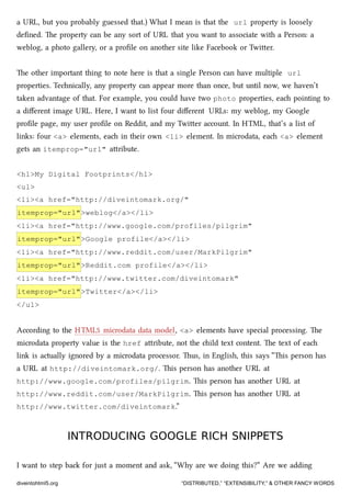 a URL, but you probably guessed that.) What I mean is that the url property is loosely
deﬁned. e property can be any sort of URL that you want to associate with a Person: a
weblog, a photo gallery, or a proﬁle on another site like Facebook or Twier.
e other important thing to note here is that a single Person can have multiple url
properties. Tenically, any property can appear more than once, but until now, we haven’t
taken advantage of that. For example, you could have two photo properties, ea pointing to
a diﬀerent image URL. Here, I want to list four diﬀerent URLs: my weblog, my Google
proﬁle page, my user proﬁle on Reddit, and my Twier account. In HTML, that’s a list of
links: four <a> elements, ea in their own <li> element. In microdata, ea <a> element
gets an itemprop="url" aribute.
<h1>My Digital Footprints</h1>
<ul>
<li><a href="http://diveintomark.org/"
itemprop="url">weblog</a></li>
<li><a href="http://www.google.com/profiles/pilgrim"
itemprop="url">Google profile</a></li>
<li><a href="http://www.reddit.com/user/MarkPilgrim"
itemprop="url">Reddit.com profile</a></li>
<li><a href="http://www.twitter.com/diveintomark"
itemprop="url">Twitter</a></li>
</ul>
According to the HTML5 microdata data model, <a> elements have special processing. e
microdata property value is the href aribute, not the ild text content. e text of ea
link is actually ignored by a microdata processor. us, in English, this says “is person has
a URL at http://diveintomark.org/. is person has another URL at
http://www.google.com/profiles/pilgrim. is person has another URL at
http://www.reddit.com/user/MarkPilgrim. is person has another URL at
http://www.twitter.com/diveintomark.”
INTRODUCING GOOGLE RICH SNIPPETSINTRODUCING GOOGLE RICH SNIPPETS
I want to step ba for just a moment and ask, “Why are we doing this?” Are we adding
diveintohtml5.org “DISTRIBUTED,” “EXTENSIBILITY,” & OTHER FANCY WORDS
 
