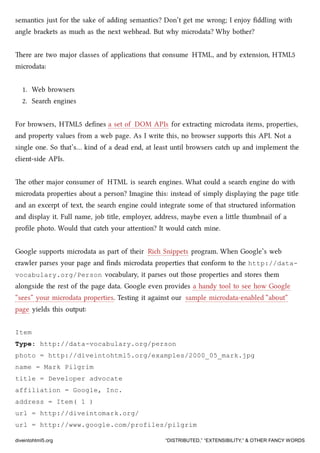 semantics just for the sake of adding semantics? Don’t get me wrong; I enjoy ﬁddling with
angle braets as mu as the next webhead. But why microdata? Why bother?
ere are two major classes of applications that consume HTML, and by extension, HTML5
microdata:
1. Web browsers
2. Sear engines
For browsers, HTML5 deﬁnes a set of DOM APIs for extracting microdata items, properties,
and property values from a web page. As I write this, no browser supports this API. Not a
single one. So that’s… kind of a dead end, at least until browsers cat up and implement the
client-side APIs.
e other major consumer of HTML is sear engines. What could a sear engine do with
microdata properties about a person? Imagine this: instead of simply displaying the page title
and an excerpt of text, the sear engine could integrate some of that structured information
and display it. Full name, job title, employer, address, maybe even a lile thumbnail of a
proﬁle photo. Would that cat your aention? It would cat mine.
Google supports microdata as part of their Ri Snippets program. When Google’s web
crawler parses your page and ﬁnds microdata properties that conform to the http://data-
vocabulary.org/Person vocabulary, it parses out those properties and stores them
alongside the rest of the page data. Google even provides a handy tool to see how Google
“sees” your microdata properties. Testing it against our sample microdata-enabled “about”
page yields this output:
Item
Type: http://data-vocabulary.org/person
photo = http://diveintohtml5.org/examples/2000_05_mark.jpg
name = Mark Pilgrim
title = Developer advocate
affiliation = Google, Inc.
address = Item( 1 )
url = http://diveintomark.org/
url = http://www.google.com/profiles/pilgrim
diveintohtml5.org “DISTRIBUTED,” “EXTENSIBILITY,” & OTHER FANCY WORDS
 