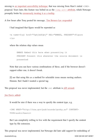 missing is an important accessibility tenique that was missing from Marc’s initial <IMG>
proposal. Years later, this feature was bolted on as the <img alt> aribute, whi Netscape
promptly broke by erroneously treating it as a tooltip.
A few hours aer Tony posted his message, Tim Berners-Lee responded:
I had imagined that ﬁgues would be reprented as
<a name=fig1 href="fghjkdfghj" REL="EMBED, PRESENT">Figure
</a>
where the relation ship values mean
EMBED Embed this here when presenting it
PRESENT Present this whenever the source document is
presented
Note that you can have various combinations of these, and if the browser doesn’t
support either one, it doesn’t break.
[I] see that using this as a method for selectable icons means nesting anors.
Hmmm. But I hadn’t wanted a special tag.
is proposal was never implemented, but the rel aribute is still around.
Jim Davis added:
It would be nice if there was a way to specify the content type, e.g.
<IMG HREF="http://nsa.gov/pub/sounds/gorby.au" CONTENT-
TYPE=audio/basic>
But I am completely willing to live with the requirement that I specify the content
type by ﬁle extension.
is proposal was never implemented, but Netscape did later add support for embedding of
diveintohtml5.org HOW DID WE GET HERE?
 