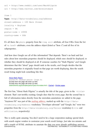 url = http://www.reddit.com/user/MarkPilgrim
url = http://www.twitter.com/diveintomark
Item 1
Type: http://data-vocabulary.org/address
street-address = 100 Main Street
locality = Anytown
region = PA
postal-code = 19999
country-name = USA
It’s all there: the photo property from the <img src> aribute, all four URLs from the list
of <a href> aributes, even the address object (listed as “Item 1”) and all ﬁve of its
subproperties.
And how does Google use all of this information? at depends. ere’s no hard and fast
rules about how microdata properties should be displayed, whi ones should be displayed, or
whether they should be displayed at all. If someone seares for “Mark Pilgrim,” and Google
determines that this “about” page should rank in the results, and Google decides that the
microdata properties it originally found on that page are worth displaying, then the sear
result listing might look something like this:
About Mark Pilgrim
Anytown PA - Developer advocate - Google, Inc.
Excerpt from the page will show up here.
Excerpt from the page will show up here.
diveintohtml5.org/examples/person-plus-microdata.html - Cached - Similar pages
e ﬁrst line, “About Mark Pilgrim,” is actually the title of the page, given in the <title>
element. at’s not terribly exciting; Google does that for every page. But the second line is
full of information taken directly from the microdata annotations we added to the page.
“Anytown PA” was part of the mailing address, marked up with the http://data-
vocabulary.org/Address vocabulary. “Developer advocate” and “Google, Inc.” were two
properties from the http://data-vocabulary.org/Person vocabulary (title and
affiliation, respectively).
is is really quite amazing. You don’t need to be a large corporation making special deals
with sear engine vendors to customize your sear result listings. Just take ten minutes and
add a couple of HTML aributes to annotate the data you were already publishing anyway.
diveintohtml5.org “DISTRIBUTED,” “EXTENSIBILITY,” & OTHER FANCY WORDS
 