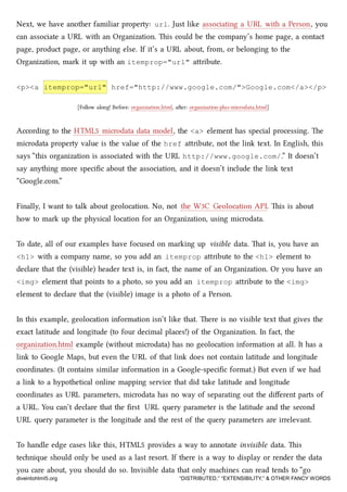 Next, we have another familiar property: url. Just like associating a URL with a Person, you
can associate a URL with an Organization. is could be the company’s home page, a contact
page, product page, or anything else. If it’s a URL about, from, or belonging to the
Organization, mark it up with an itemprop="url" aribute.
<p><a itemprop="url" href="http://www.google.com/">Google.com</a></p>
[Follow along! Before: organization.html, aer: organization-plus-microdata.html]
According to the HTML5 microdata data model, the <a> element has special processing. e
microdata property value is the value of the href aribute, not the link text. In English, this
says “this organization is associated with the URL http://www.google.com/.” It doesn’t
say anything more speciﬁc about the association, and it doesn’t include the link text
“Google.com.”
Finally, I want to talk about geolocation. No, not the W3C Geolocation API. is is about
how to mark up the physical location for an Organization, using microdata.
To date, all of our examples have focused on marking up visible data. at is, you have an
<h1> with a company name, so you add an itemprop aribute to the <h1> element to
declare that the (visible) header text is, in fact, the name of an Organization. Or you have an
<img> element that points to a photo, so you add an itemprop aribute to the <img>
element to declare that the (visible) image is a photo of a Person.
In this example, geolocation information isn’t like that. ere is no visible text that gives the
exact latitude and longitude (to four decimal places!) of the Organization. In fact, the
organization.html example (without microdata) has no geolocation information at all. It has a
link to Google Maps, but even the URL of that link does not contain latitude and longitude
coordinates. (It contains similar information in a Google-speciﬁc format.) But even if we had
a link to a hypothetical online mapping service that did take latitude and longitude
coordinates as URL parameters, microdata has no way of separating out the diﬀerent parts of
a URL. You can’t declare that the ﬁrst URL query parameter is the latitude and the second
URL query parameter is the longitude and the rest of the query parameters are irrelevant.
To handle edge cases like this, HTML5 provides a way to annotate invisible data. is
tenique should only be used as a last resort. If there is a way to display or render the data
you care about, you should do so. Invisible data that only maines can read tends to “go
diveintohtml5.org “DISTRIBUTED,” “EXTENSIBILITY,” & OTHER FANCY WORDS
 