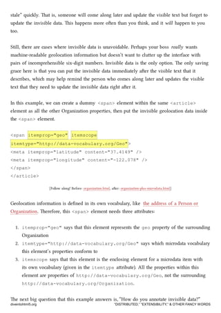 stale” quily. at is, someone will come along later and update the visible text but forget to
update the invisible data. is happens more oen than you think, and it will happen to you
too.
Still, there are cases where invisible data is unavoidable. Perhaps your boss really wants
maine-readable geolocation information but doesn’t want to cluer up the interface with
pairs of incomprehensible six-digit numbers. Invisible data is the only option. e only saving
grace here is that you can put the invisible data immediately aer the visible text that it
describes, whi may help remind the person who comes along later and updates the visible
text that they need to update the invisible data right aer it.
In this example, we can create a dummy <span> element within the same <article>
element as all the other Organization properties, then put the invisible geolocation data inside
the <span> element.
<span itemprop="geo" itemscope
itemtype="http://data-vocabulary.org/Geo">
<meta itemprop="latitude" content="37.4149" />
<meta itemprop="longitude" content="-122.078" />
</span>
</article>
[Follow along! Before: organization.html, aer: organization-plus-microdata.html]
Geolocation information is deﬁned in its own vocabulary, like the address of a Person or
Organization. erefore, this <span> element needs three aributes:
1. itemprop="geo" says that this element represents the geo property of the surrounding
Organization
2. itemtype="http://data-vocabulary.org/Geo" says whi microdata vocabulary
this element’s properties conform to
3. itemscope says that this element is the enclosing element for a microdata item with
its own vocabulary (given in the itemtype aribute). All the properties within this
element are properties of http://data-vocabulary.org/Geo, not the surrounding
http://data-vocabulary.org/Organization.
e next big question that this example answers is, “How do you annotate invisible data?”
diveintohtml5.org “DISTRIBUTED,” “EXTENSIBILITY,” & OTHER FANCY WORDS
 