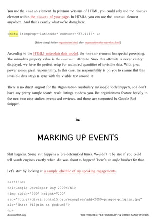 You use the <meta> element. In previous versions of HTML, you could only use the <meta>
element within the <head> of your page. In HTML5, you can use the <meta> element
anywhere. And that’s exactly what we’re doing here.
<meta itemprop="latitude" content="37.4149" />
[Follow along! Before: organization.html, aer: organization-plus-microdata.html]
According to the HTML5 microdata data model, the <meta> element has special processing.
e microdata property value is the content aribute. Since this aribute is never visibly
displayed, we have the perfect setup for unlimited quantities of invisible data. With great
power comes great responsibility. In this case, the responsibility is on you to ensure that this
invisible data stays in sync with the visible text around it.
ere is no direct support for the Organization vocabulary in Google Ri Snippets, so I don’t
have any prey sample sear result listings to show you. But organizations feature heavily in
the next two case studies: events and reviews, and those are supported by Google Ri
Snippets.
❧❧
MARKING UP EVENTSMARKING UP EVENTS
Shit happens. Some shit happens at pre-determined times. Wouldn’t it be nice if you could
tell sear engines exactly when shit was about to happen? ere’s an angle braet for that.
Let’s start by looking at a sample sedule of my speaking engagements.
<article>
<h1>Google Developer Day 2009</h1>
<img width="300" height="200"
src="http://diveintohtml5.org/examples/gdd-2009-prague-pilgrim.jpg"
alt="[Mark Pilgrim at podium]">
<p>
diveintohtml5.org “DISTRIBUTED,” “EXTENSIBILITY,” & OTHER FANCY WORDS
 