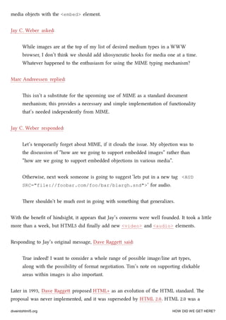 media objects with the <embed> element.
Jay C. Weber asked:
While images are at the top of my list of desired medium types in a WWW
browser, I don’t think we should add idiosyncratic hooks for media one at a time.
Whatever happened to the enthusiasm for using the MIME typing meanism?
Marc Andreessen replied:
is isn’t a substitute for the upcoming use of MIME as a standard document
meanism; this provides a necessary and simple implementation of functionality
that’s needed independently from MIME.
Jay C. Weber responded:
Let’s temporarily forget about MIME, if it clouds the issue. My objection was to
the discussion of “how are we going to support embedded images” rather than
“how are we going to support embedded objections in various media”.
Otherwise, next week someone is going to suggest ‘lets put in a new tag <AUD
SRC="file://foobar.com/foo/bar/blargh.snd">‘ for audio.
ere shouldn’t be mu cost in going with something that generalizes.
With the beneﬁt of hindsight, it appears that Jay’s concerns were well founded. It took a lile
more than a week, but HTML5 did ﬁnally add new <video> and <audio> elements.
Responding to Jay’s original message, Dave Ragge said:
True indeed! I want to consider a whole range of possible image/line art types,
along with the possibility of format negotiation. Tim’s note on supporting cliable
areas within images is also important.
Later in 1993, Dave Ragge proposed HTML+ as an evolution of the HTML standard. e
proposal was never implemented, and it was superseded by HTML 2.0. HTML 2.0 was a
diveintohtml5.org HOW DID WE GET HERE?
 