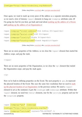 itemtype="http://data-vocabulary.org/Address">
[Follow along! Before: event.html, aer: event-plus-microdata.html]
Once again, we want to mark up every piece of the address as a separate microdata property,
so we need a slew of dummy <span> elements to hang our itemprop aributes onto. (If
I’m going too fast for you here, go ba and read about marking up the address of a Person
and marking up the address of an Organization.)
<span itemprop="street-address">5th května 65</span><br>
<span itemprop="postal-code">140 21</span>
<span itemprop="locality">Praha 4</span><br>
<span itemprop="country-name">Czech Republic</span>
[Follow along! Before: event.html, aer: event-plus-microdata.html]
ere are no more properties of the Address, so we close the <span> element that started the
Address scope, and pop the sta.
</span>
ere are no more properties of the Organization, so we close the <p> element that started
the Organization scope, and pop the sta again.
</p>
Now we’re ba to deﬁning properties on the Event. e next property is geo, to represent
the physical location of the Event. is uses the same Geo vocabulary that we used to mark
up the physical location of an Organization in the previous section. We need a <span>
element to act as the container; it gets the itemtype and itemscope aributes. Within that
<span> element, we need two <meta> elements, one for the latitude property and one for
the longitude property.
<span itemprop="geo" itemscope
itemtype="http://data-vocabulary.org/Geo">
<meta itemprop="latitude" content="50.047893" />
diveintohtml5.org “DISTRIBUTED,” “EXTENSIBILITY,” & OTHER FANCY WORDS
 