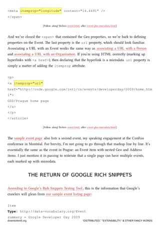 <meta itemprop="longitude" content="14.4491" />
</span>
[Follow along! Before: event.html, aer: event-plus-microdata.html]
And we’ve closed the <span> that contained the Geo properties, so we’re ba to deﬁning
properties on the Event. e last property is the url property, whi should look familiar.
Associating a URL with an Event works the same way as associating a URL with a Person
and associating a URL with an Organization. If you’re using HTML correctly (marking up
hyperlinks with <a href>), then declaring that the hyperlink is a microdata url property is
simply a maer of adding the itemprop aribute.
<p>
<a itemprop="url"
href="http://code.google.com/intl/cs/events/developerday/2009/home.htm
l">
GDD/Prague home page
</a>
</p>
</article>
[Follow along! Before: event.html, aer: event-plus-microdata.html]
e sample event page also lists a second event, my speaking engagement at the ConFoo
conference in Montréal. For brevity, I’m not going to go through that markup line by line. It’s
essentially the same as the event in Prague: an Event item with nested Geo and Address
items. I just mention it in passing to reiterate that a single page can have multiple events,
ea marked up with microdata.
THE RETURN OF GOOGLE RICH SNIPPETSTHE RETURN OF GOOGLE RICH SNIPPETS
According to Google’s Ri Snippets Testing Tool, this is the information that Google’s
crawlers will glean from our sample event listing page:
Item
Type: http://data-vocabulary.org/Event
summary = Google Developer Day 2009
diveintohtml5.org “DISTRIBUTED,” “EXTENSIBILITY,” & OTHER FANCY WORDS
 