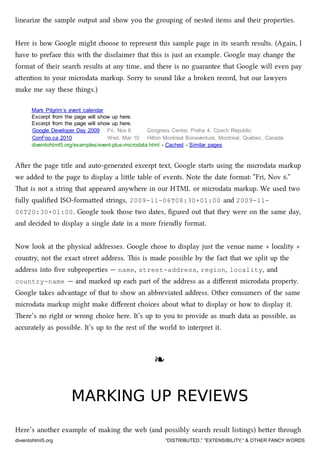 linearize the sample output and show you the grouping of nested items and their properties.
Here is how Google might oose to represent this sample page in its sear results. (Again, I
have to preface this with the disclaimer that this is just an example. Google may ange the
format of their sear results at any time, and there is no guarantee that Google will even pay
aention to your microdata markup. Sorry to sound like a broken record, but our lawyers
make me say these things.)
Mark Pilgrim’s event calendar
Excerpt from the page will show up here.
Excerpt from the page will show up here.
Google Developer Day 2009 Fri, Nov 6 Congress Center, Praha 4, Czech Republic
ConFoo.ca 2010 Wed, Mar 10 Hilton Montreal Bonaventure, Montréal, Québec, Canada
diveintohtml5.org/examples/event-plus-microdata.html - Cached - Similar pages
Aer the page title and auto-generated excerpt text, Google starts using the microdata markup
we added to the page to display a lile table of events. Note the date format: “Fri, Nov 6.”
at is not a string that appeared anywhere in our HTML or microdata markup. We used two
fully qualiﬁed ISO-formaed strings, 2009-11-06T08:30+01:00 and 2009-11-
06T20:30+01:00. Google took those two dates, ﬁgured out that they were on the same day,
and decided to display a single date in a more friendly format.
Now look at the physical addresses. Google ose to display just the venue name + locality +
country, not the exact street address. is is made possible by the fact that we split up the
address into ﬁve subproperties — name, street-address, region, locality, and
country-name — and marked up ea part of the address as a diﬀerent microdata property.
Google takes advantage of that to show an abbreviated address. Other consumers of the same
microdata markup might make diﬀerent oices about what to display or how to display it.
ere’s no right or wrong oice here. It’s up to you to provide as mu data as possible, as
accurately as possible. It’s up to the rest of the world to interpret it.
❧❧
MARKING UP REVIEWSMARKING UP REVIEWS
Here’s another example of making the web (and possibly sear result listings) beer through
diveintohtml5.org “DISTRIBUTED,” “EXTENSIBILITY,” & OTHER FANCY WORDS
 