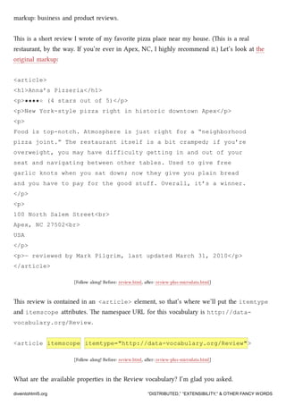 markup: business and product reviews.
is is a short review I wrote of my favorite pizza place near my house. (is is a real
restaurant, by the way. If you’re ever in Apex, NC, I highly recommend it.) Let’s look at the
original markup:
<article>
<h1>Anna’s Pizzeria</h1>
<p>★★★★☆ (4 stars out of 5)</p>
<p>New York-style pizza right in historic downtown Apex</p>
<p>
Food is top-notch. Atmosphere is just right for a “neighborhood
pizza joint.” The restaurant itself is a bit cramped; if you’re
overweight, you may have difficulty getting in and out of your
seat and navigating between other tables. Used to give free
garlic knots when you sat down; now they give you plain bread
and you have to pay for the good stuff. Overall, it’s a winner.
</p>
<p>
100 North Salem Street<br>
Apex, NC 27502<br>
USA
</p>
<p>— reviewed by Mark Pilgrim, last updated March 31, 2010</p>
</article>
[Follow along! Before: review.html, aer: review-plus-microdata.html]
is review is contained in an <article> element, so that’s where we’ll put the itemtype
and itemscope aributes. e namespace URL for this vocabulary is http://data-
vocabulary.org/Review.
<article itemscope itemtype="http://data-vocabulary.org/Review">
[Follow along! Before: review.html, aer: review-plus-microdata.html]
What are the available properties in the Review vocabulary? I’m glad you asked.
diveintohtml5.org “DISTRIBUTED,” “EXTENSIBILITY,” & OTHER FANCY WORDS
 