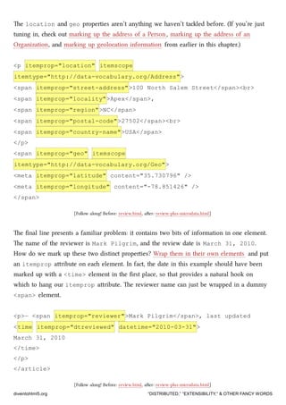 e location and geo properties aren’t anything we haven’t taled before. (If you’re just
tuning in, e out marking up the address of a Person, marking up the address of an
Organization, and marking up geolocation information from earlier in this apter.)
<p itemprop="location" itemscope
itemtype="http://data-vocabulary.org/Address">
<span itemprop="street-address">100 North Salem Street</span><br>
<span itemprop="locality">Apex</span>,
<span itemprop="region">NC</span>
<span itemprop="postal-code">27502</span><br>
<span itemprop="country-name">USA</span>
</p>
<span itemprop="geo" itemscope
itemtype="http://data-vocabulary.org/Geo">
<meta itemprop="latitude" content="35.730796" />
<meta itemprop="longitude" content="-78.851426" />
</span>
[Follow along! Before: review.html, aer: review-plus-microdata.html]
e ﬁnal line presents a familiar problem: it contains two bits of information in one element.
e name of the reviewer is Mark Pilgrim, and the review date is March 31, 2010.
How do we mark up these two distinct properties? Wrap them in their own elements and put
an itemprop aribute on ea element. In fact, the date in this example should have been
marked up with a <time> element in the ﬁrst place, so that provides a natural hook on
whi to hang our itemprop aribute. e reviewer name can just be wrapped in a dummy
<span> element.
<p>— <span itemprop="reviewer">Mark Pilgrim</span>, last updated
<time itemprop="dtreviewed" datetime="2010-03-31">
March 31, 2010
</time>
</p>
</article>
[Follow along! Before: review.html, aer: review-plus-microdata.html]
diveintohtml5.org “DISTRIBUTED,” “EXTENSIBILITY,” & OTHER FANCY WORDS
 
