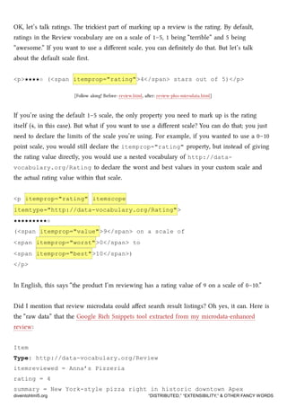 OK, let’s talk ratings. e triiest part of marking up a review is the rating. By default,
ratings in the Review vocabulary are on a scale of 1–5, 1 being “terrible” and 5 being
“awesome.” If you want to use a diﬀerent scale, you can deﬁnitely do that. But let’s talk
about the default scale ﬁrst.
<p>★★★★☆ (<span itemprop="rating">4</span> stars out of 5)</p>
[Follow along! Before: review.html, aer: review-plus-microdata.html]
If you’re using the default 1–5 scale, the only property you need to mark up is the rating
itself (4, in this case). But what if you want to use a diﬀerent scale? You can do that; you just
need to declare the limits of the scale you’re using. For example, if you wanted to use a 0–10
point scale, you would still declare the itemprop="rating" property, but instead of giving
the rating value directly, you would use a nested vocabulary of http://data-
vocabulary.org/Rating to declare the worst and best values in your custom scale and
the actual rating value within that scale.
<p itemprop="rating" itemscope
itemtype="http://data-vocabulary.org/Rating">
★★★★★★★★★☆
(<span itemprop="value">9</span> on a scale of
<span itemprop="worst">0</span> to
<span itemprop="best">10</span>)
</p>
In English, this says “the product I’m reviewing has a rating value of 9 on a scale of 0–10.”
Did I mention that review microdata could aﬀect sear result listings? Oh yes, it can. Here is
the “raw data” that the Google Ri Snippets tool extracted from my microdata-enhanced
review:
Item
Type: http://data-vocabulary.org/Review
itemreviewed = Anna’s Pizzeria
rating = 4
summary = New York-style pizza right in historic downtown Apex
diveintohtml5.org “DISTRIBUTED,” “EXTENSIBILITY,” & OTHER FANCY WORDS
 
