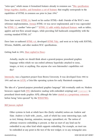 “retro-spec,” whi means it formalized features already in common use. “is speciﬁcation
brings together, clariﬁes, and formalizes a set of features that roughly corresponds to the
capabilities of HTML in common use prior to June 1994.”
Dave later wrote HTML 3.0, based on his earlier HTML+ dra. Outside of the W3C’s own
reference implementation, Arena), HTML 3.0 was never implemented, and it was superseded
by HTML 3.2, another “retro-spec”: “ HTML 3.2 adds widely deployed features su as tables,
applets and text ﬂow around images, while providing full bawards compatibility with the
existing standard HTML 2.0.”
Dave later co-authored HTML 4.0, developed HTML Tidy, and went on to help with XHTML,
XForms, MathML, and other modern W3C speciﬁcations.
Geing ba to 1993, Marc replied to Dave:
Actually, maybe we should think about a general-purpose procedural graphics
language within whi we can embed arbitrary hyperlinks aaed to icons,
images, or text, or anything. Has anyone else seen Intermedia’s capabilities wrt
this?
Intermedia was a hypertext project from Brown University. It was developed from 1985 to
1991 and ran on A/UX, a Unix-like operating system for early Macintosh computers.
e idea of a “general-purpose procedural graphics language” did eventually cat on. Modern
browsers support both SVG (declarative markup with embedded scripting) and <canvas> (a
procedural direct-mode graphics API), although the laer started as a proprietary extension
before being “retro-specced” by the WHATWG.
Bill Janssen replied:
Other systems to look at whi have this (fairly valuable) notion are Andrew and
Slate. Andrew is built with _insets_, ea of whi has some interesting type, su
as text, bitmap, drawing, animation, message, spreadsheet, etc. e notion of
arbitrary recursive embedding is present, so that an inset of any kind can be
embedded in any other kind whi supports embedding. For example, an inset can
be embedded at any point in the text of the text widget, or in any rectangular area
diveintohtml5.org HOW DID WE GET HERE?
 