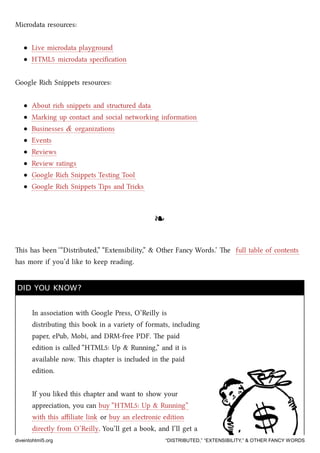 Microdata resources:
Live microdata playground
HTML5 microdata speciﬁcation
Google Ri Snippets resources:
About ri snippets and structured data
Marking up contact and social networking information
Businesses & organizations
Events
Reviews
Review ratings
Google Ri Snippets Testing Tool
Google Ri Snippets Tips and Tris
❧❧
is has been ‘“Distributed,” “Extensibility,” & Other Fancy Words.’ e full table of contents
has more if you’d like to keep reading.
DID YOU KNOW?DID YOU KNOW?
In association with Google Press, O’Reilly is
distributing this book in a variety of formats, including
paper, ePub, Mobi, and DRM-free PDF. e paid
edition is called “HTML5: Up & Running,” and it is
available now. is apter is included in the paid
edition.
If you liked this apter and want to show your
appreciation, you can buy “HTML5: Up & Running”
with this aﬃliate link or buy an electronic edition
directly from O’Reilly. You’ll get a book, and I’ll get a
diveintohtml5.org “DISTRIBUTED,” “EXTENSIBILITY,” & OTHER FANCY WORDS
 