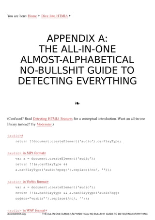 You are here: Home ‣ Dive Into HTML5 ‣
APPENDIX A:APPENDIX A:
THE ALL-IN-ONETHE ALL-IN-ONE
ALMOST-ALPHABETICALALMOST-ALPHABETICAL
NO-BULLSHIT GUIDE TONO-BULLSHIT GUIDE TO
DETECTING EVERYTHINGDETECTING EVERYTHING
❧❧
(Confused? Read Detecting HTML5 Features for a conceptual introduction. Want an all-in-one
library instead? Try Modernizr.)
<audio>#
return !!document.createElement('audio').canPlayType;
<audio> in MP3 format#
var a = document.createElement('audio');
return !!(a.canPlayType &&
a.canPlayType('audio/mpeg;').replace(/no/, ''));
<audio> in Vorbis format#
var a = document.createElement('audio');
return !!(a.canPlayType && a.canPlayType('audio/ogg;
codecs="vorbis"').replace(/no/, ''));
<audio> in WAV format#
diveintohtml5.org THE ALL-IN-ONE ALMOST-ALPHABETICAL NO-BULLSHIT GUIDE TO DETECTING EVERYTHING
 
