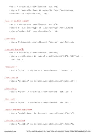var a = document.createElement('audio');
return !!(a.canPlayType && a.canPlayType('audio/wav;
codecs="1"').replace(/no/, ''));
<audio> in AAC format#
var a = document.createElement('audio');
return !!(a.canPlayType && a.canPlayType('audio/mp4;
codecs="mp4a.40.2"').replace(/no/, ''));
<canvas>#
return !!document.createElement('canvas').getContext;
<canvas> text API#
var c = document.createElement('canvas');
return c.getContext && typeof c.getContext('2d').fillText ==
'function';
<command>#
return 'type' in document.createElement('command');
<datalist>#
return 'options' in document.createElement('datalist');
<details>#
return 'open' in document.createElement('details');
<device>#
return 'type' in document.createElement('device');
<form> constraint validation#
return 'noValidate' in document.createElement('form');
<iframe sandbox>#
return 'sandbox' in document.createElement('iframe');
diveintohtml5.org THE ALL-IN-ONE ALMOST-ALPHABETICAL NO-BULLSHIT GUIDE TO DETECTING EVERYTHING
 