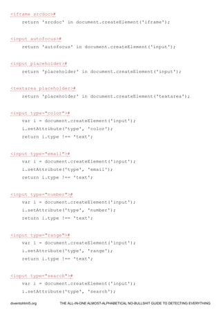 <iframe srcdoc>#
return 'srcdoc' in document.createElement('iframe');
<input autofocus>#
return 'autofocus' in document.createElement('input');
<input placeholder>#
return 'placeholder' in document.createElement('input');
<textarea placeholder>#
return 'placeholder' in document.createElement('textarea');
<input type="color">#
var i = document.createElement('input');
i.setAttribute('type', 'color');
return i.type !== 'text';
<input type="email">#
var i = document.createElement('input');
i.setAttribute('type', 'email');
return i.type !== 'text';
<input type="number">#
var i = document.createElement('input');
i.setAttribute('type', 'number');
return i.type !== 'text';
<input type="range">#
var i = document.createElement('input');
i.setAttribute('type', 'range');
return i.type !== 'text';
<input type="search">#
var i = document.createElement('input');
i.setAttribute('type', 'search');
diveintohtml5.org THE ALL-IN-ONE ALMOST-ALPHABETICAL NO-BULLSHIT GUIDE TO DETECTING EVERYTHING
 