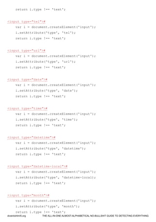 return i.type !== 'text';
<input type="tel">#
var i = document.createElement('input');
i.setAttribute('type', 'tel');
return i.type !== 'text';
<input type="url">#
var i = document.createElement('input');
i.setAttribute('type', 'url');
return i.type !== 'text';
<input type="date">#
var i = document.createElement('input');
i.setAttribute('type', 'date');
return i.type !== 'text';
<input type="time">#
var i = document.createElement('input');
i.setAttribute('type', 'time');
return i.type !== 'text';
<input type="datetime">#
var i = document.createElement('input');
i.setAttribute('type', 'datetime');
return i.type !== 'text';
<input type="datetime-local">#
var i = document.createElement('input');
i.setAttribute('type', 'datetime-local);
return i.type !== 'text';
<input type="month">#
var i = document.createElement('input');
i.setAttribute('type', 'month');
return i.type !== 'text';
diveintohtml5.org THE ALL-IN-ONE ALMOST-ALPHABETICAL NO-BULLSHIT GUIDE TO DETECTING EVERYTHING
 
