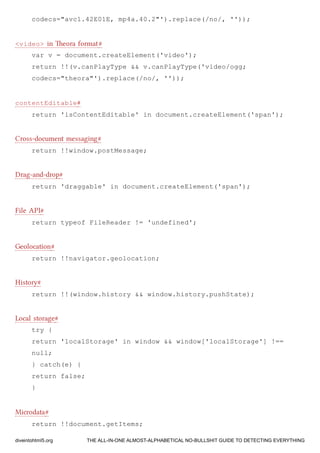 codecs="avc1.42E01E, mp4a.40.2"').replace(/no/, ''));
<video> in eora format#
var v = document.createElement('video');
return !!(v.canPlayType && v.canPlayType('video/ogg;
codecs="theora"').replace(/no/, ''));
contentEditable#
return 'isContentEditable' in document.createElement('span');
Cross-document messaging#
return !!window.postMessage;
Drag-and-drop#
return 'draggable' in document.createElement('span');
File API#
return typeof FileReader != 'undefined';
Geolocation#
return !!navigator.geolocation;
History#
return !!(window.history && window.history.pushState);
Local storage#
try {
return 'localStorage' in window && window['localStorage'] !==
null;
} catch(e) {
return false;
}
Microdata#
return !!document.getItems;
diveintohtml5.org THE ALL-IN-ONE ALMOST-ALPHABETICAL NO-BULLSHIT GUIDE TO DETECTING EVERYTHING
 