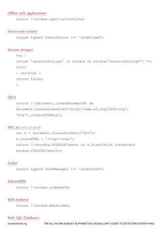 Oﬄine web applications#
return !!window.applicationCache;
Server-sent events#
return typeof EventSource !== 'undefined';
Session storage#
try {
return 'sessionStorage' in window && window['sessionStorage'] !==
null;
} catch(e) {
return false;
}
SVG#
return !!(document.createElementNS &&
document.createElementNS('http://www.w3.org/2000/svg',
'svg').createSVGRect);
SVG in text/html#
var e = document.createElement('div');
e.innerHTML = '<svg></svg>';
return !!(window.SVGSVGElement && e.firstChild instanceof
window.SVGSVGElement);
Undo#
return typeof UndoManager !== 'undefined';
IndexedDB#
return !!window.indexedDB;
Web Soets#
return !!window.WebSocket;
Web SQL Database#
diveintohtml5.org THE ALL-IN-ONE ALMOST-ALPHABETICAL NO-BULLSHIT GUIDE TO DETECTING EVERYTHING
 