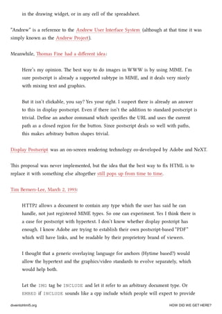 in the drawing widget, or in any cell of the spreadsheet.
“Andrew” is a reference to the Andrew User Interface System (although at that time it was
simply known as the Andrew Project).
Meanwhile, omas Fine had a diﬀerent idea:
Here’s my opinion. e best way to do images in WWW is by using MIME. I’m
sure postscript is already a supported subtype in MIME, and it deals very nicely
with mixing text and graphics.
But it isn’t cliable, you say? Yes your right. I suspect there is already an answer
to this in display postscript. Even if there isn’t the addition to standard postscript is
trivial. Deﬁne an anor command whi speciﬁes the URL and uses the current
path as a closed region for the buon. Since postscript deals so well with paths,
this makes arbitrary buon shapes trivial.
Display Postscript was an on-screen rendering tenology co-developed by Adobe and NeXT.
is proposal was never implemented, but the idea that the best way to ﬁx HTML is to
replace it with something else altogether still pops up from time to time.
Tim Berners-Lee, Mar 2, 1993:
HTTP2 allows a document to contain any type whi the user has said he can
handle, not just registered MIME types. So one can experiment. Yes I think there is
a case for postscript with hypertext. I don’t know whether display postcript has
enough. I know Adobe are trying to establish their own postscript-based “PDF”
whi will have links, and be readable by their proprietory brand of viewers.
I thought that a generic overlaying language for anors (Hytime based?) would
allow the hypertext and the graphics/video standards to evolve separately, whi
would help both.
Let the IMG tag be INCLUDE and let it refer to an arbitrary document type. Or
EMBED if INCLUDE sounds like a cpp include whi people will expect to provide
diveintohtml5.org HOW DID WE GET HERE?
 