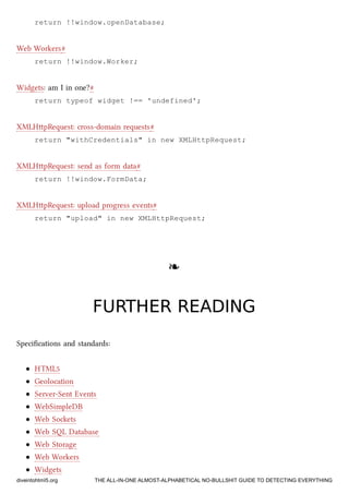 return !!window.openDatabase;
Web Workers#
return !!window.Worker;
Widgets: am I in one?#
return typeof widget !== 'undefined';
XMLHpRequest: cross-domain requests#
return "withCredentials" in new XMLHttpRequest;
XMLHpRequest: send as form data#
return !!window.FormData;
XMLHpRequest: upload progress events#
return "upload" in new XMLHttpRequest;
❧❧
FURTHER READINGFURTHER READING
Speciﬁcations and standards:
HTML5
Geolocation
Server-Sent Events
WebSimpleDB
Web Soets
Web SQL Database
Web Storage
Web Workers
Widgets
diveintohtml5.org THE ALL-IN-ONE ALMOST-ALPHABETICAL NO-BULLSHIT GUIDE TO DETECTING EVERYTHING
 