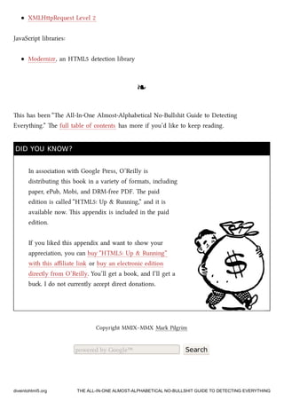 XMLHpRequest Level 2
JavaScript libraries:
Modernizr, an HTML5 detection library
❧❧
is has been “e All-In-One Almost-Alphabetical No-Bullshit Guide to Detecting
Everything.” e full table of contents has more if you’d like to keep reading.
DID YOU KNOW?DID YOU KNOW?
In association with Google Press, O’Reilly is
distributing this book in a variety of formats, including
paper, ePub, Mobi, and DRM-free PDF. e paid
edition is called “HTML5: Up & Running,” and it is
available now. is appendix is included in the paid
edition.
If you liked this appendix and want to show your
appreciation, you can buy “HTML5: Up & Running”
with this aﬃliate link or buy an electronic edition
directly from O’Reilly. You’ll get a book, and I’ll get a
bu. I do not currently accept direct donations.
Copyright MMIX–MMX Mark Pilgrim
powered by Google™ Search
diveintohtml5.org THE ALL-IN-ONE ALMOST-ALPHABETICAL NO-BULLSHIT GUIDE TO DETECTING EVERYTHING
 