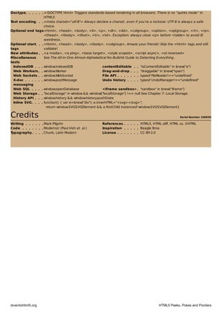 Serial Number 100930
Doctype <!DOCTYPE html> Triggers standards-based rendering in all browsers. There is no “quirks mode” in
HTML5.
Text encoding <meta charset="utf-8"> Always declare a charset, even if you’re a rockstar. UTF-8 is always a safe
choice.
Optional end tags<html>, <head>, <body>, <li>, <p>, <dt>, <dd>, <colgroup>, <option>, <optgroup>, <rt>, <rp>,
<thead>, <tbody>, <tfoot>, <tr>, <td>. Exception: always close <p> before <table> to avoid IE
weirdness.
Optional start
tags
<html>, <head>, <body>, <tbody>, <colgroup>. Amaze your friends! Skip the <html> tags and still
validate!
New attributes <a media>, <a ping>, <base target>, <style scoped>, <script async>, <ol reversed>
Miscellaneous
tests
See The All-In-One Almost-Alphabetical No-Bullshit Guide to Detecting Everything.
IndexedDB window.indexedDB contentEditable "isContentEditable" in $new("a")
Web Workers window.Worker Drag-and-drop "draggable" in $new("span")
Web Sockets window.WebSocket File API typeof FileReader!=="undefined"
X-doc
messaging
window.postMessage Undo history typeof UndoManager!=="undefined"
Web SQL window.openDatabase <iframe sandbox> "sandbox" in $new("iframe")
Web Storage "localStorage" in window && window["localStorage"] !== null See Chapter 7: Local Storage.
History API window.history && window.history.pushState
Inline SVG function() { var e=$new("div"); e.innerHTML="<svg></svg>";
return window.SVGSVGElement && e.firstChild instanceof window.SVGSVGElement}
CreditsCredits
Writing Mark Pilgrim References HTML5, HTML-diff, HTML vs. XHTML
Code Modernizr (Paul Irish et. al.) Inspiration Beagle Bros
Typography Chunk, Latin Modern License CC-BY-3.0
diveintohtml5.org HTML5 Peeks, Pokes and Pointers
 